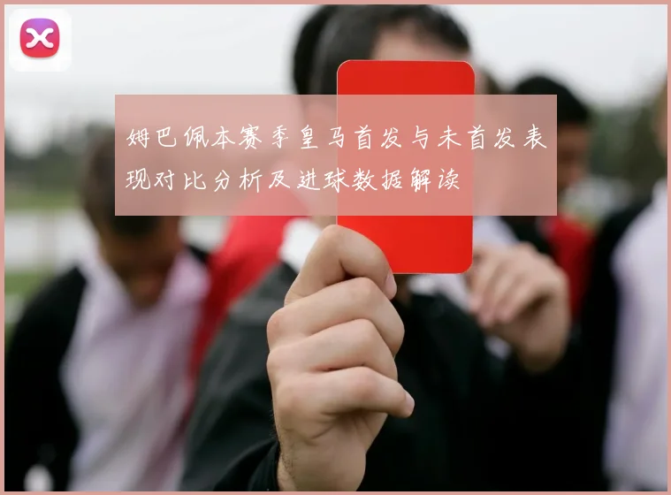 姆巴佩本赛季皇马首发与未首发表现对比分析及进球数据解读