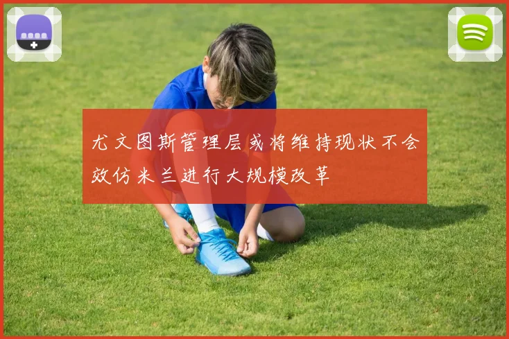 尤文图斯管理层或将维持现状不会效仿米兰进行大规模改革