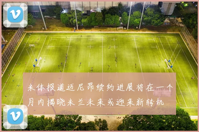 米体报道迈尼昂续约进展将在一个月内揭晓米兰未来或迎来新转机