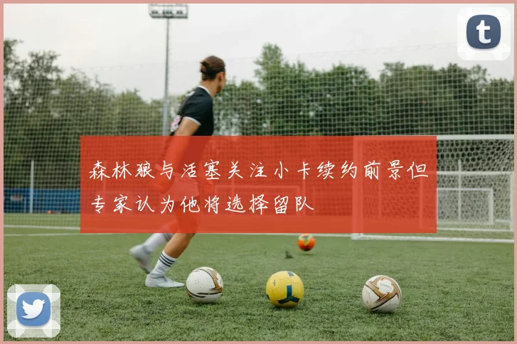 森林狼与活塞关注小卡续约前景但专家认为他将选择留队