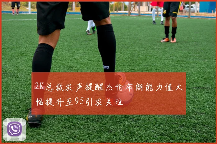 2K总裁发声提醒杰伦布朗能力值大幅提升至95引发关注