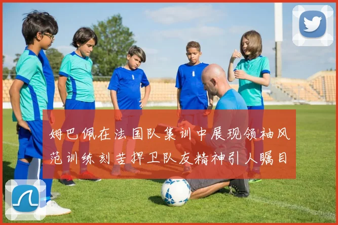 姆巴佩在法国队集训中展现领袖风范训练刻苦捍卫队友精神引人瞩目