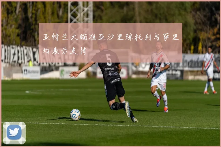 亚特兰大瞄准亚沙里琼托利与萨里均表示支持