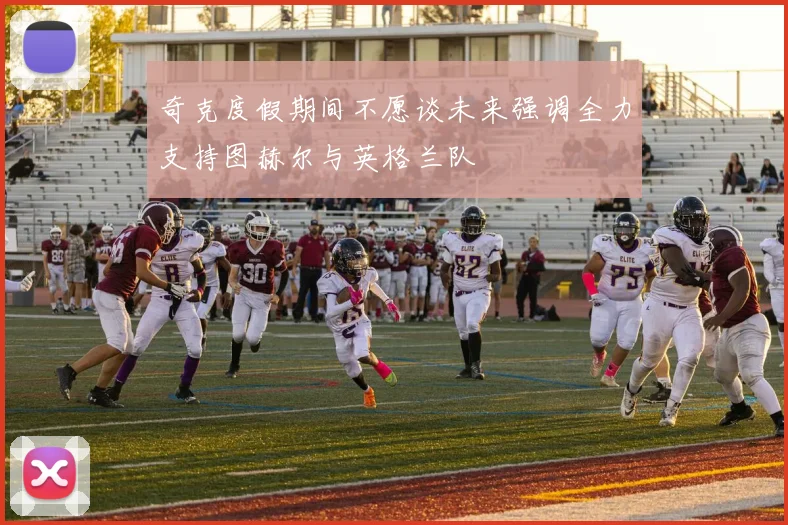 奇克度假期间不愿谈未来强调全力支持图赫尔与英格兰队