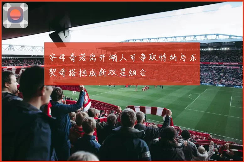字母哥若离开湖人可争取特纳与东契奇搭档成新双星组合