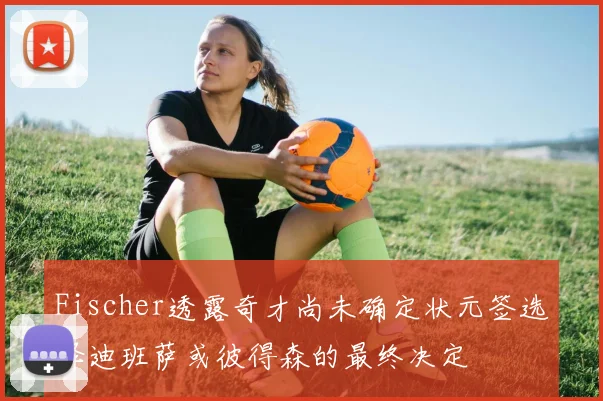 Fischer透露奇才尚未确定状元签选择迪班萨或彼得森的最终决定