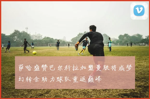 萨哈盛赞巴尔科拉加盟曼联将成梦幻转会助力球队重返巅峰