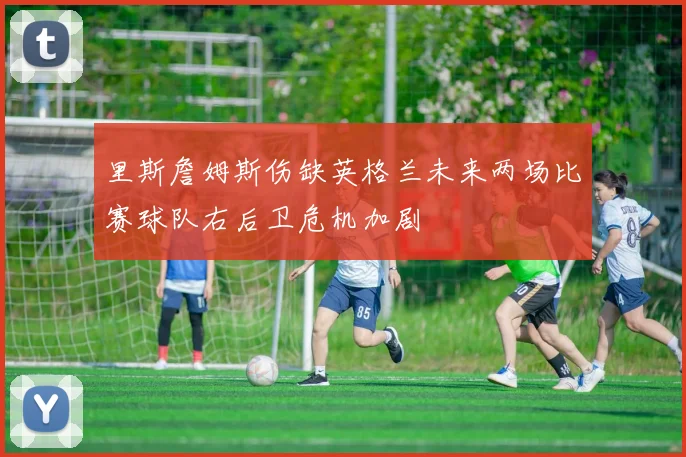 里斯詹姆斯伤缺英格兰未来两场比赛球队右后卫危机加剧
