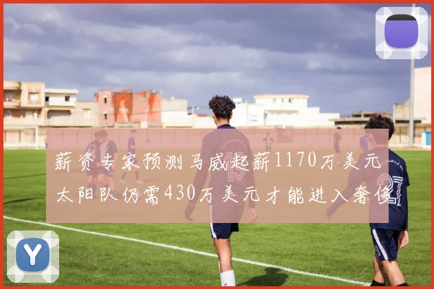 薪资专家预测马威起薪1170万美元太阳队仍需430万美元才能进入奢侈税