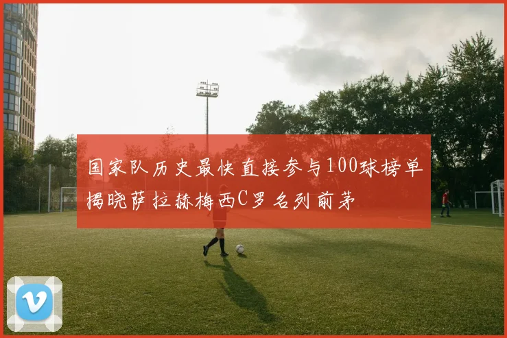 国家队历史最快直接参与100球榜单揭晓萨拉赫梅西C罗名列前茅