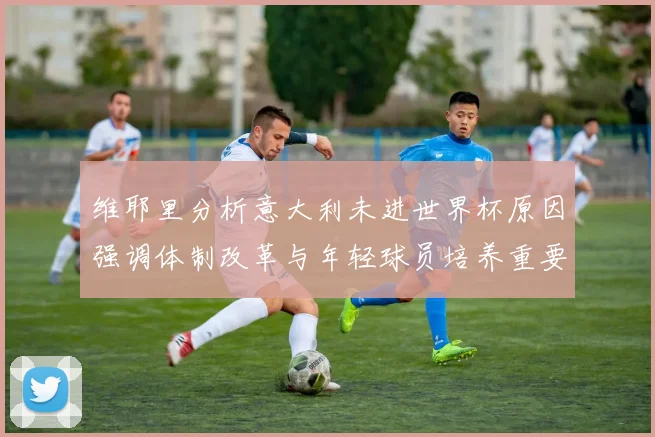 维耶里分析意大利未进世界杯原因强调体制改革与年轻球员培养重要性