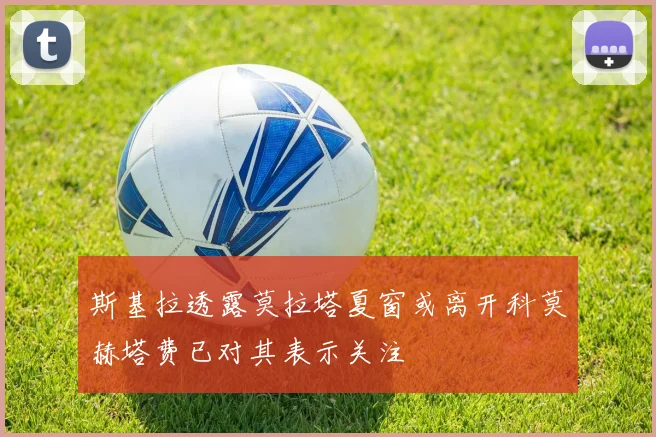 斯基拉透露莫拉塔夏窗或离开科莫赫塔费已对其表示关注