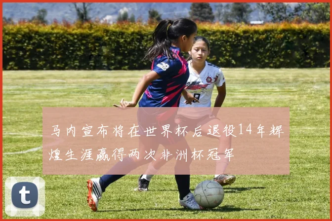 马内宣布将在世界杯后退役14年辉煌生涯赢得两次非洲杯冠军