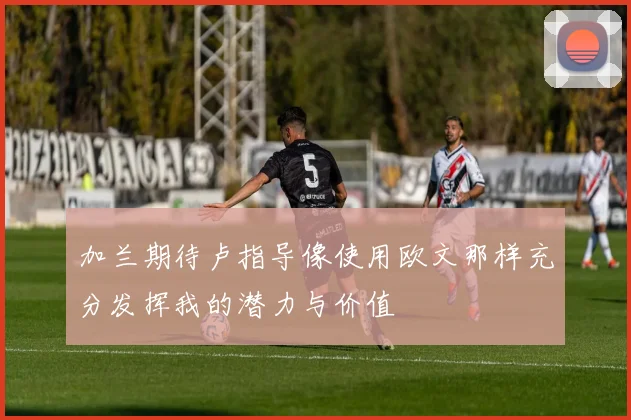 加兰期待卢指导像使用欧文那样充分发挥我的潜力与价值