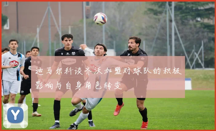 迪马尔科谈齐沃加盟对球队的积极影响与自身角色转变
