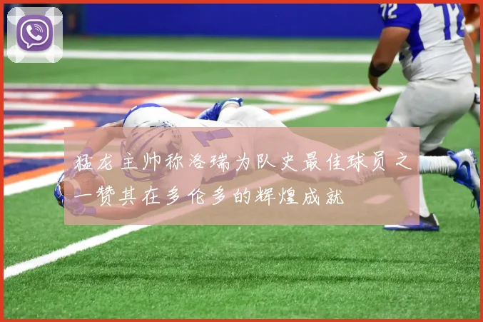 猛龙主帅称洛瑞为队史最佳球员之一赞其在多伦多的辉煌成就