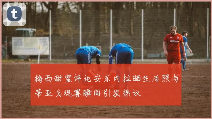 梅西甜蜜评论安东内拉晒生活照与蒂亚戈观赛瞬间引发热议