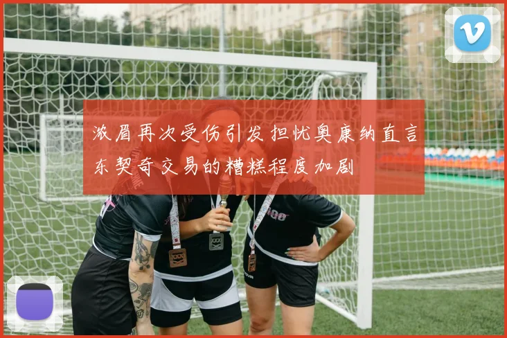 浓眉再次受伤引发担忧奥康纳直言东契奇交易的糟糕程度加剧