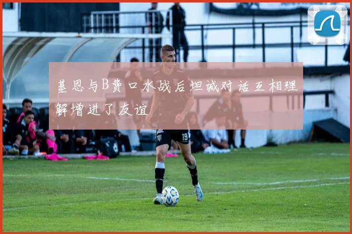 基恩与B费口水战后坦诚对话互相理解增进了友谊