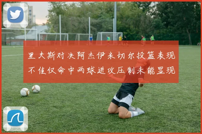 里夫斯对决阿杰伊米切尔投篮表现不佳仅命中两球进攻压制未能显现