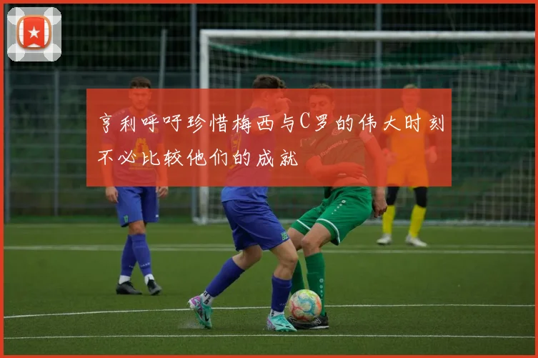 亨利呼吁珍惜梅西与C罗的伟大时刻不必比较他们的成就