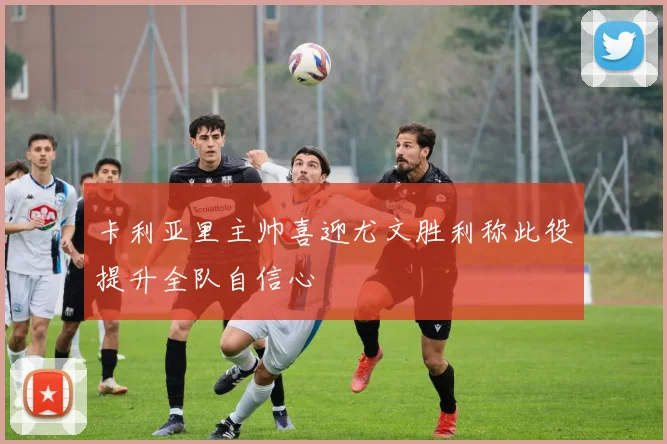 卡利亚里主帅喜迎尤文胜利称此役提升全队自信心