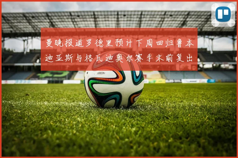 曼晚报道罗德里预计下周回归鲁本迪亚斯与格瓦迪奥尔赛季末前复出