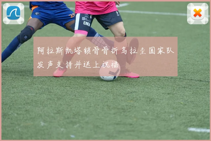 阿拉斯凯塔锁骨骨折乌拉圭国家队发声支持并送上祝福