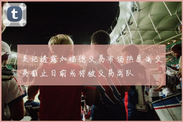 美记透露加福德交易市场热度高交易截止日前或将被交易离队