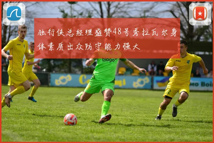 独行侠总经理盛赞48号秀拉瓦尔身体素质出众防守能力强大