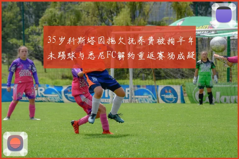 35岁科斯塔因拖欠抚养费被拘半年未踢球与悉尼FC解约重返赛场成疑