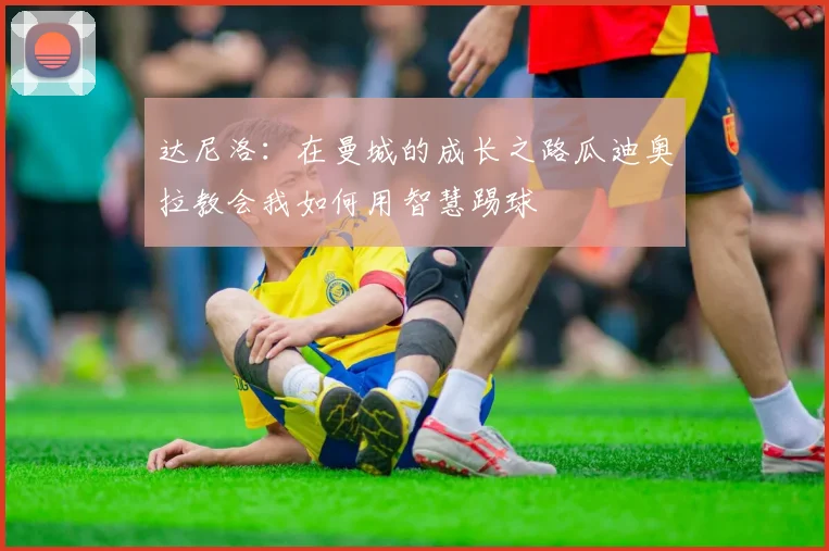 达尼洛：在曼城的成长之路瓜迪奥拉教会我如何用智慧踢球