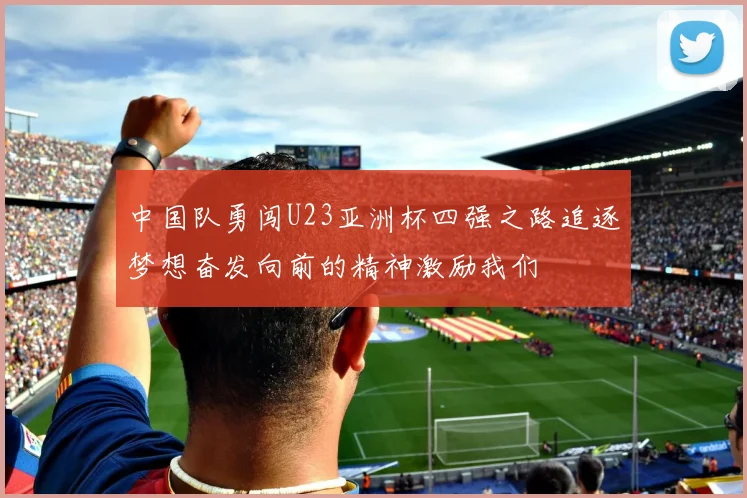 中国队勇闯U23亚洲杯四强之路追逐梦想奋发向前的精神激励我们
