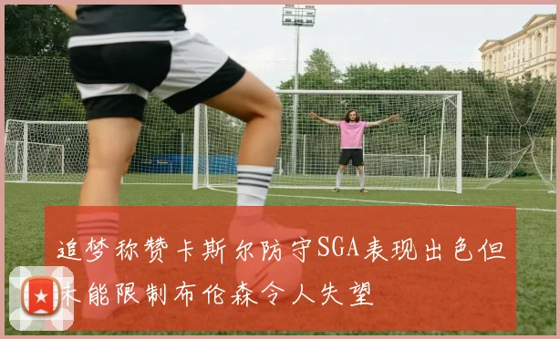 追梦称赞卡斯尔防守SGA表现出色但未能限制布伦森令人失望