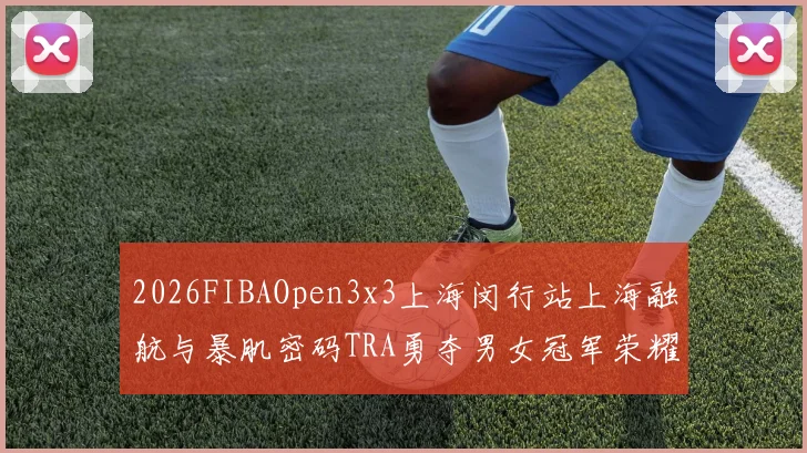 2026FIBAOpen3x3上海闵行站上海融航与暴肌密码TRA勇夺男女冠军荣耀