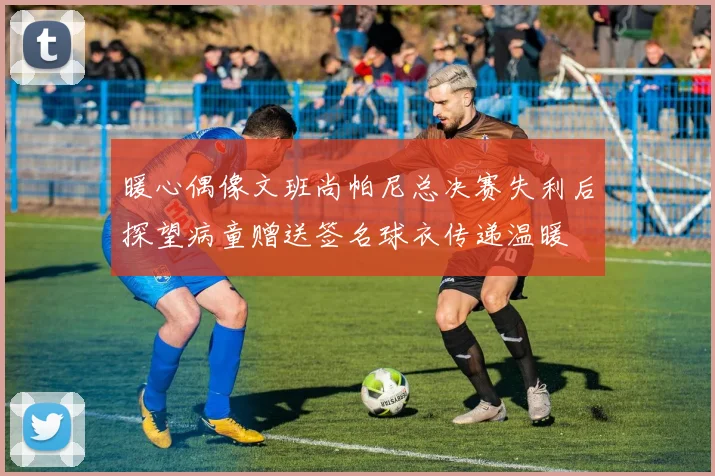 暖心偶像文班尚帕尼总决赛失利后探望病童赠送签名球衣传递温暖
