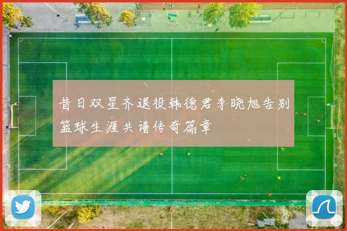 昔日双星齐退役韩德君李晓旭告别篮球生涯共谱传奇篇章