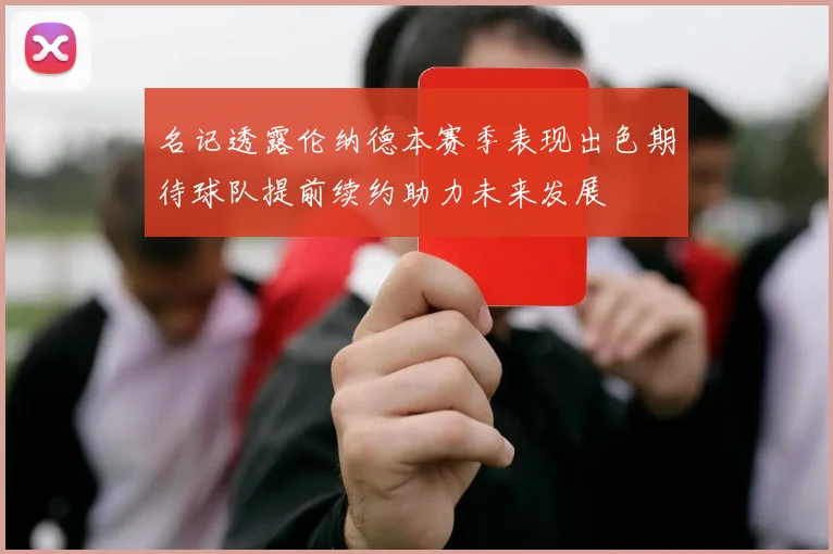 名记透露伦纳德本赛季表现出色期待球队提前续约助力未来发展